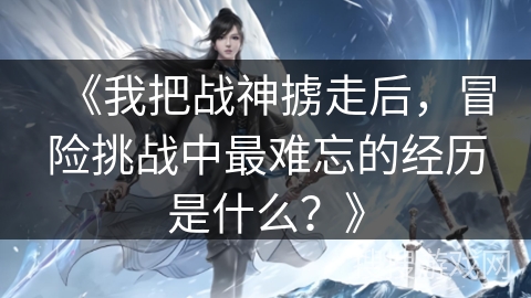 《我把战神掳走后，冒险挑战中最难忘的经历是什么？》