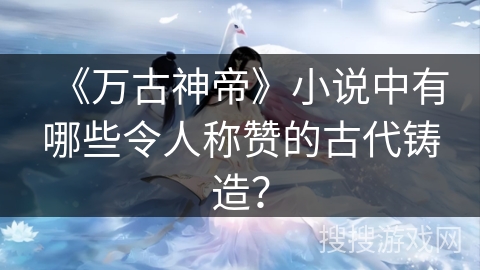 《万古神帝》小说中有哪些令人称赞的古代铸造？