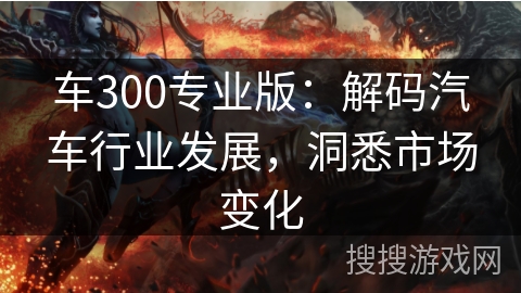 车300专业版：解码汽车行业发展，洞悉市场变化
