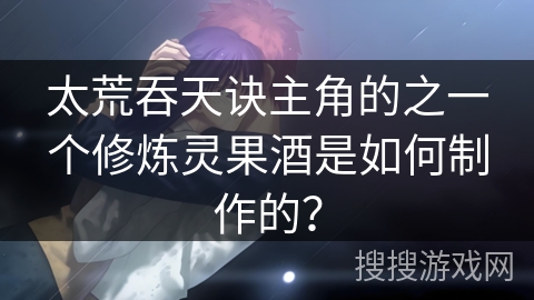 太荒吞天诀主角的之一个修炼灵果酒是如何制作的？