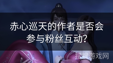 赤心巡天的作者是否会参与粉丝互动？