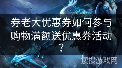 券老大优惠券如何参与购物满额送优惠券活动？