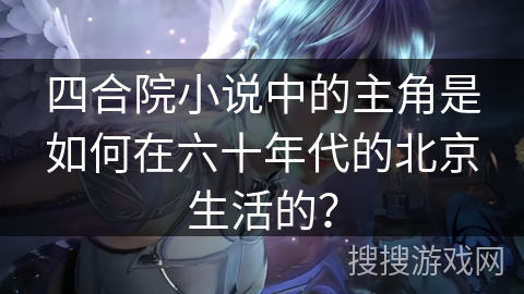 四合院小说中的主角是如何在六十年代的北京生活的？
