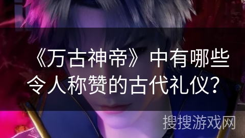 《万古神帝》中有哪些令人称赞的古代礼仪？