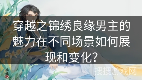 穿越之锦绣良缘男主的魅力在不同场景如何展现和变化？