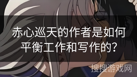 赤心巡天的作者是如何平衡工作和写作的？