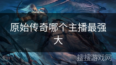 原始传奇哪个主播最强大 原始传奇哪个主播最强大