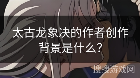 太古龙象决的作者创作背景是什么? 太古龙象决的作者创作背景是什么?
