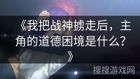 《我把战神掳走后,主角的道德困境是什么?》 《我把战神掳走后,主角的道德困境是什么?》
