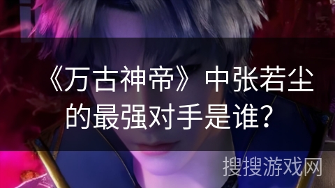 《万古神帝》中张若尘的最强对手是谁? 《万古神帝》中张若尘的最强对手是谁?
