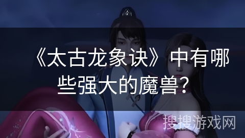 《太古龙象诀》中有哪些强大的魔兽？