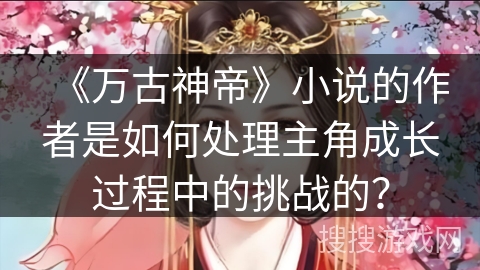 《万古神帝》小说的作者是如何处理主角成长过程中的挑战的？
