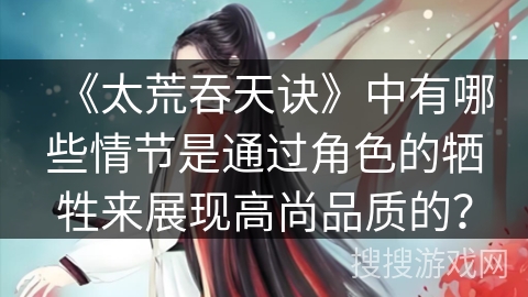《太荒吞天诀》中有哪些情节是通过角色的牺牲来展现高尚品质的? 《太荒吞天诀》中有哪些情节是通过角色的牺牲来展现高尚品质的?