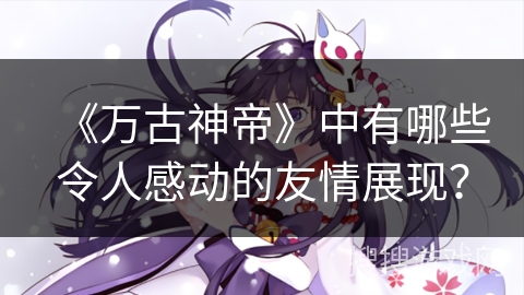 《万古神帝》中有哪些令人感动的友情展现? 《万古神帝》中有哪些令人感动的友情展现?