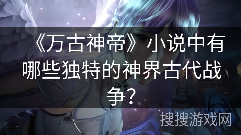 《万古神帝》小说中有哪些独特的神界古代战争？