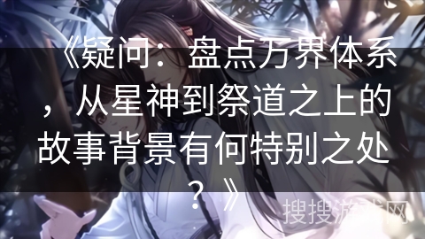 《疑问：盘点万界体系，从星神到祭道之上的故事背景有何特别之处？》