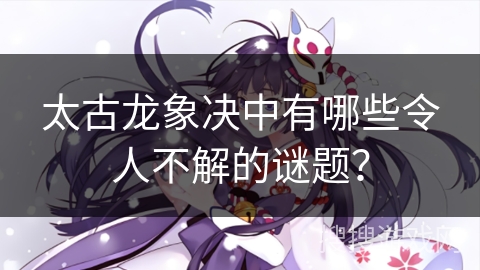 太古龙象决中有哪些令人不解的谜题？