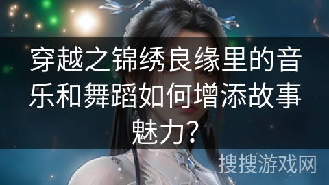 穿越之锦绣良缘里的音乐和舞蹈如何增添故事魅力？