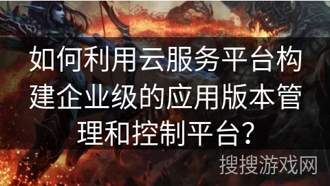 如何利用云服务平台构建企业级的应用版本管理和控制平台？