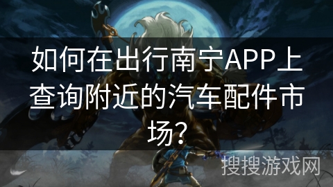 如何在出行南宁APP上查询附近的汽车配件市场？