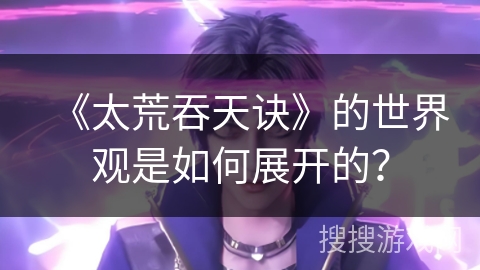 《太荒吞天诀》的世界观是如何展开的？