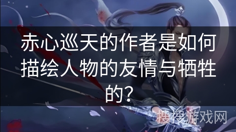 赤心巡天的作者是如何描绘人物的友情与牺牲的？