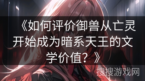 《如何评价御兽从亡灵开始成为暗系天王的文学价值？》