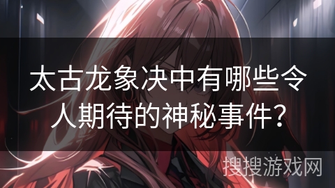 太古龙象决中有哪些令人期待的神秘事件？