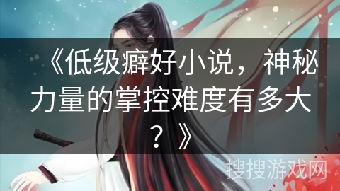 《低级癖好小说，神秘力量的掌控难度有多大？》