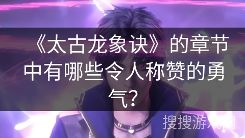 《太古龙象诀》的章节中有哪些令人称赞的勇气？