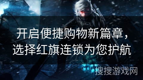 开启便捷购物新篇章，选择红旗连锁为您护航