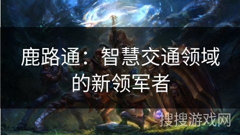 鹿路通：智慧交通领域的新领军者