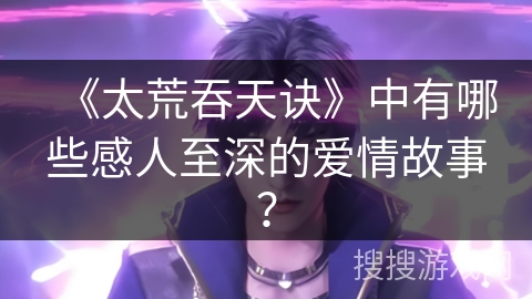 《太荒吞天诀》中有哪些感人至深的爱情故事？