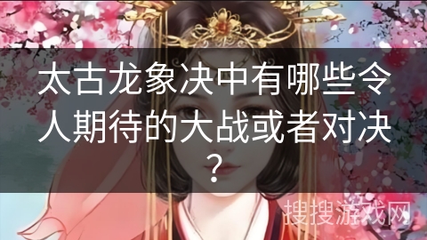 太古龙象决中有哪些令人期待的大战或者对决？