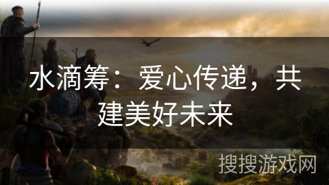 水滴筹：爱心传递，共建美好未来