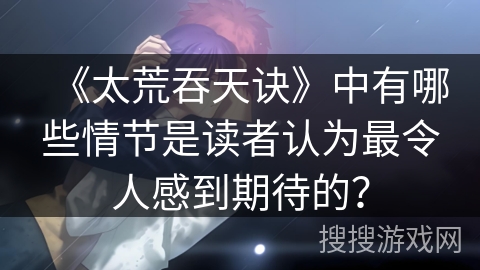 《太荒吞天诀》中有哪些情节是读者认为最令人感到期待的？