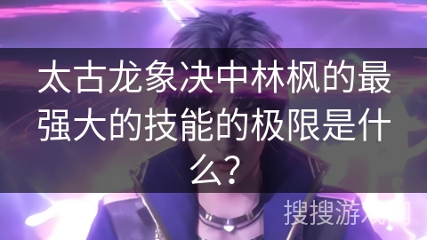 太古龙象决中林枫的最强大的技能的极限是什么？