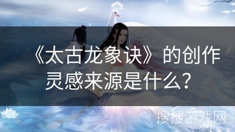 《太古龙象诀》的创作灵感来源是什么？