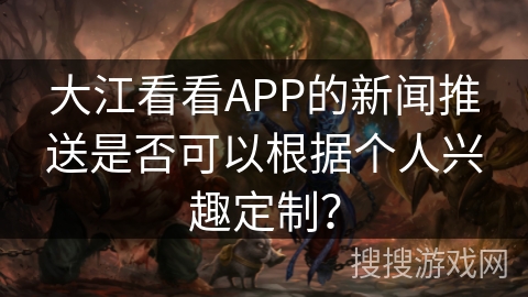 大江看看APP的新闻推送是否可以根据个人兴趣定制？