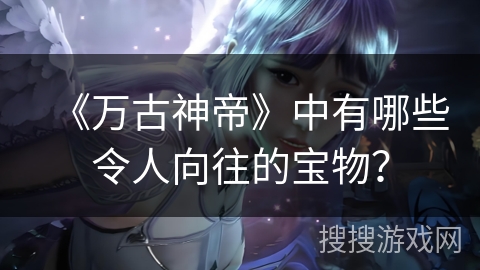 《万古神帝》中有哪些令人向往的宝物？