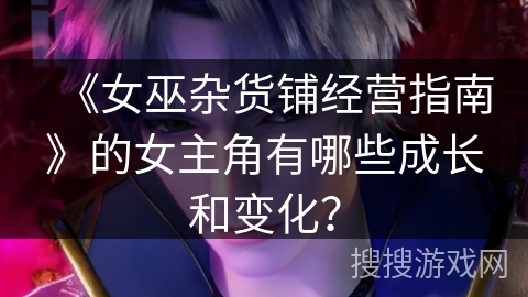 《女巫杂货铺经营指南》的女主角有哪些成长和变化？