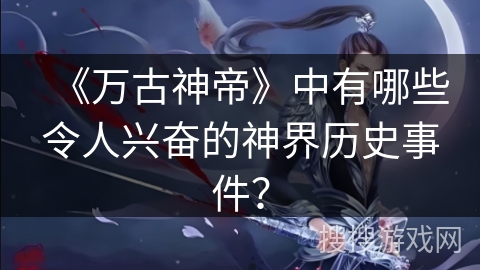 《万古神帝》中有哪些令人兴奋的神界历史事件？