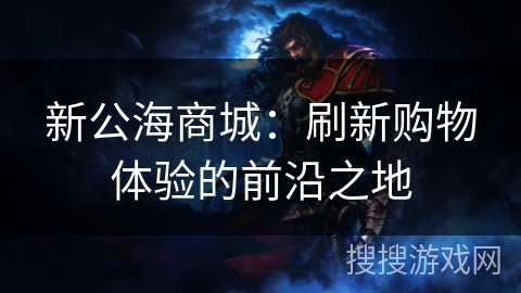 新公海商城:刷新购物体验的前沿之地 新公海商城:刷新购物体验的前沿之地