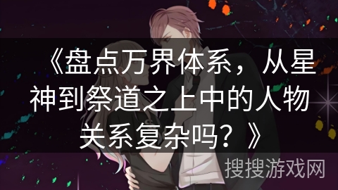 《盘点万界体系，从星神到祭道之上中的人物关系复杂吗？》