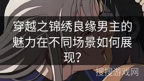 穿越之锦绣良缘男主的魅力在不同场景如何展现？