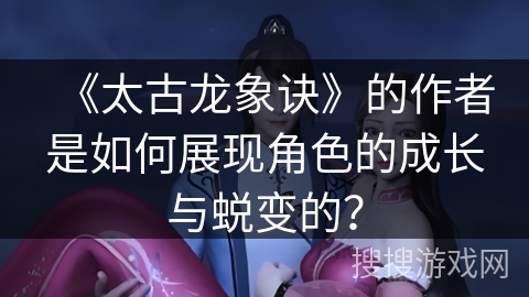 《太古龙象诀》的作者是如何展现角色的成长与蜕变的？
