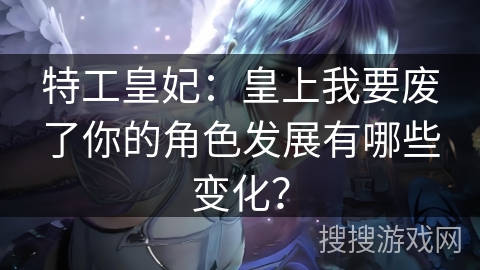 特工皇妃：皇上我要废了你的角色发展有哪些变化？