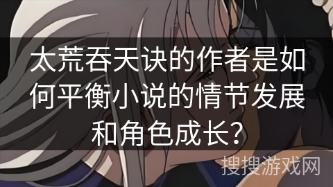 太荒吞天诀的作者是如何平衡小说的情节发展和角色成长? 太荒吞天诀的作者是如何平衡小说的情节发展和角色成长?