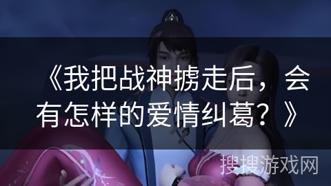 《我把战神掳走后,会有怎样的爱情纠葛?》 《我把战神掳走后,会有怎样的爱情纠葛?》