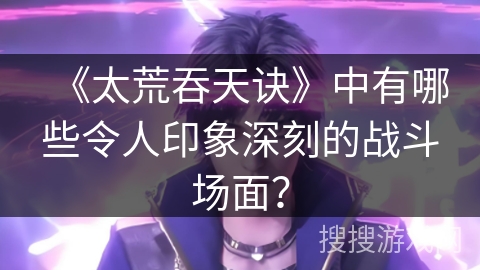《太荒吞天诀》中有哪些令人印象深刻的战斗场面？